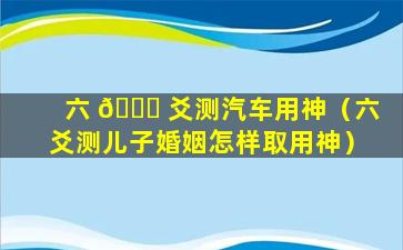 六 🍀 爻测汽车用神（六爻测儿子婚姻怎样取用神）